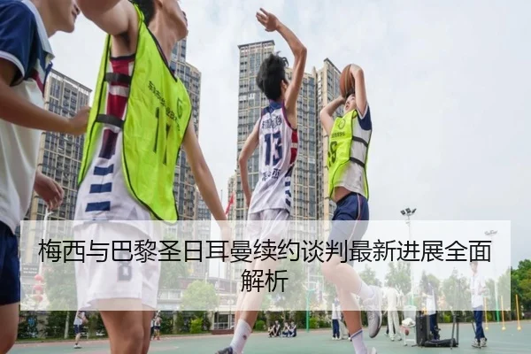 梅西与巴黎圣日耳曼续约谈判最新进展全面解析